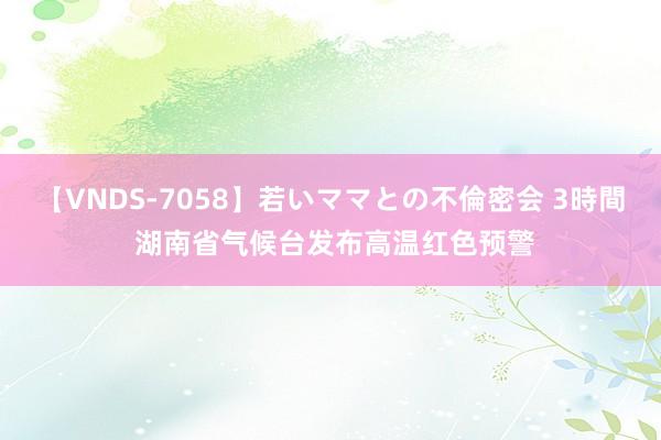 【VNDS-7058】若いママとの不倫密会 3時間 湖南省气候台发布高温红色预警