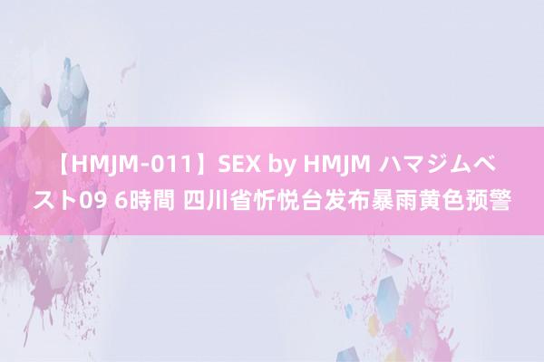 【HMJM-011】SEX by HMJM ハマジムベスト09 6時間 四川省忻悦台发布暴雨黄色预警