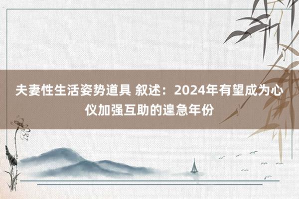 夫妻性生活姿势道具 叙述：2024年有望成为心仪加强互助的遑急年份