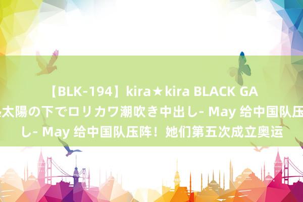 【BLK-194】kira★kira BLACK GAL 黒ギャル青姦露出-灼熱太陽の下でロリカワ潮吹き中出し- May 给中国队压阵！她们第五次成立奥运