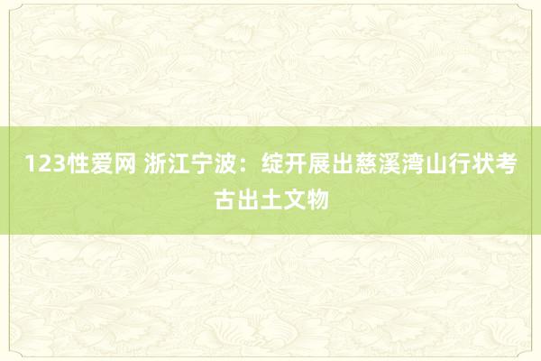 123性爱网 浙江宁波：绽开展出慈溪湾山行状考古出土文物