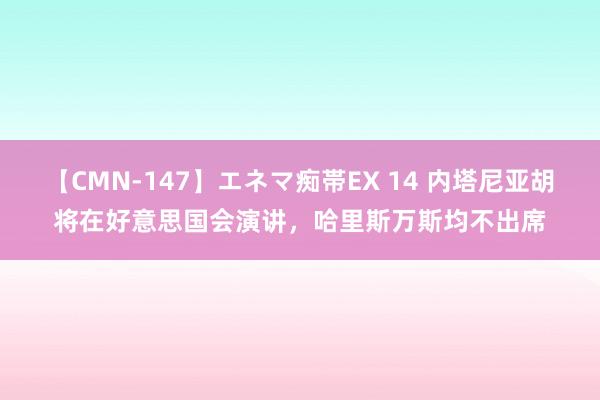 【CMN-147】エネマ痴帯EX 14 内塔尼亚胡将在好意思国会演讲，哈里斯万斯均不出席