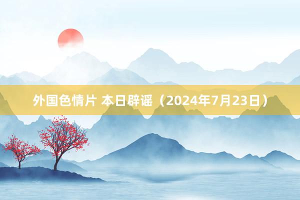 外国色情片 本日辟谣（2024年7月23日）