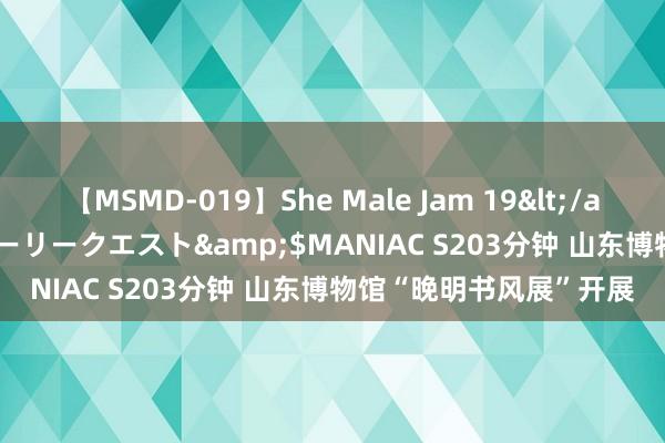 【MSMD-019】She Male Jam 19</a>2008-08-04グローリークエスト&$MANIAC S203分钟 山东博物馆“晚明书风展”开展