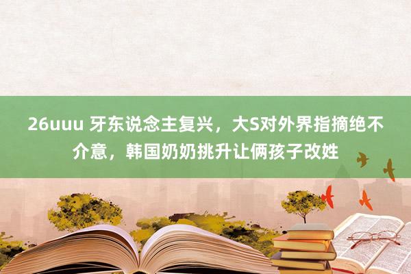 26uuu 牙东说念主复兴，大S对外界指摘绝不介意，韩国奶奶挑升让俩孩子改姓