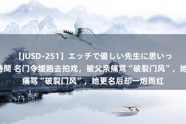 【JUSD-251】エッチで優しい先生に思いっきり甘えまくり4時間 名门令嫒跑去拍戏，被父亲痛骂“破裂门风”，她更名后却一炮而红