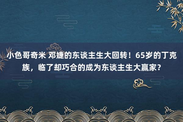 小色哥奇米 邓婕的东谈主生大回转！65岁的丁克族，临了却巧合的成为东谈主生大赢家？