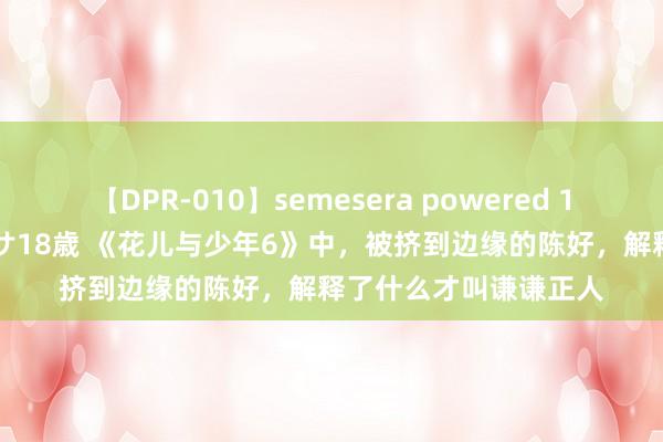 【DPR-010】semesera powered 10 ギャル女痴校生 リサ18歳 《花儿与少年6》中，被挤到边缘的陈好，解释了什么才叫谦谦正人