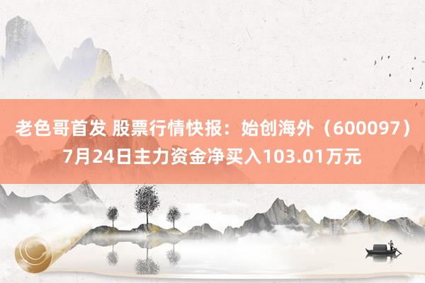 老色哥首发 股票行情快报：始创海外（600097）7月24日主力资金净买入103.01万元