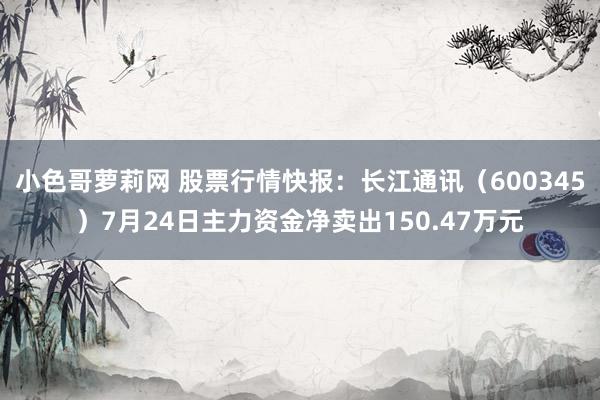 小色哥萝莉网 股票行情快报：长江通讯（600345）7月24日主力资金净卖出150.47万元