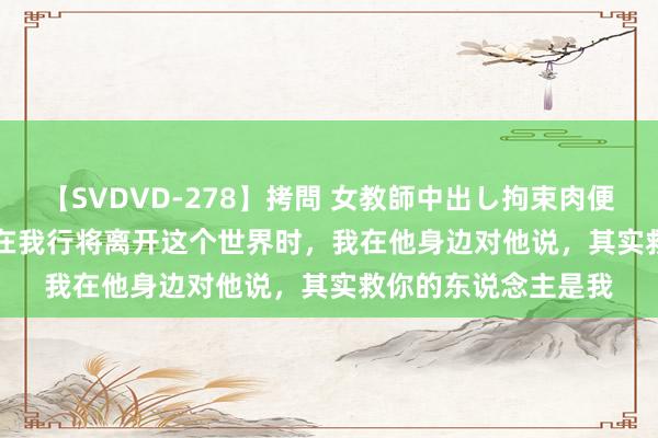 【SVDVD-278】拷問 女教師中出し拘束肉便器 仁科百華 RISA 在我行将离开这个世界时，我在他身边对他说，其实救你的东说念主是我