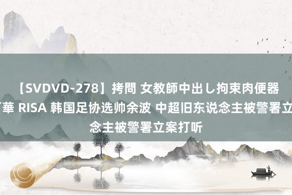 【SVDVD-278】拷問 女教師中出し拘束肉便器 仁科百華 RISA 韩国足协选帅余波 中超旧东说念主被警署立案打听