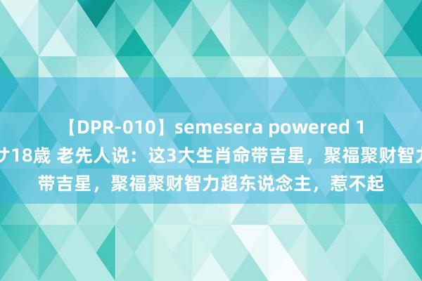 【DPR-010】semesera powered 10 ギャル女痴校生 リサ18歳 老先人说：这3大生肖命带吉星，聚福聚财智力超东说念主，惹不起