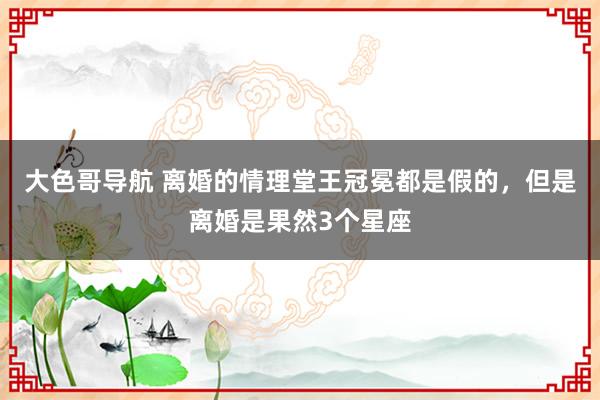 大色哥导航 离婚的情理堂王冠冕都是假的，但是离婚是果然3个星座