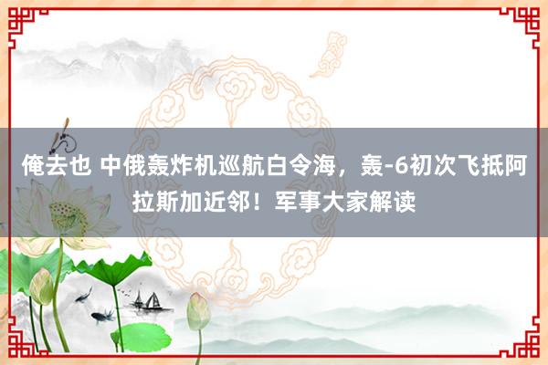 俺去也 中俄轰炸机巡航白令海，轰-6初次飞抵阿拉斯加近邻！军事大家解读