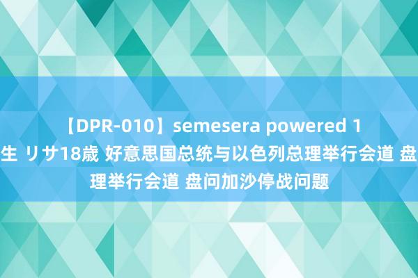 【DPR-010】semesera powered 10 ギャル女痴校生 リサ18歳 好意思国总统与以色列总理举行会道 盘问加沙停战问题