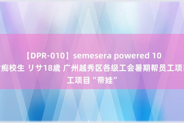 【DPR-010】semesera powered 10 ギャル女痴校生 リサ18歳 广州越秀区各级工会暑期帮员工项目“带娃”