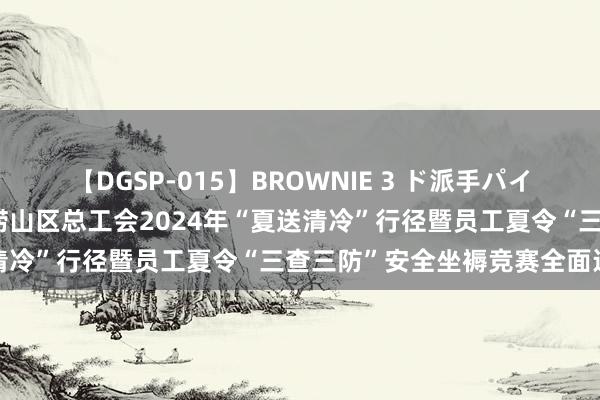 【DGSP-015】BROWNIE 3 ド派手パイパン強め黒ギャル 青岛市崂山区总工会2024年“夏送清冷”行径暨员工夏令“三查三防”安全坐褥竞赛全面运行