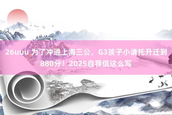 26uuu 为了冲进上海三公，G3孩子小请托升迁到880分！2025自荐信这么写