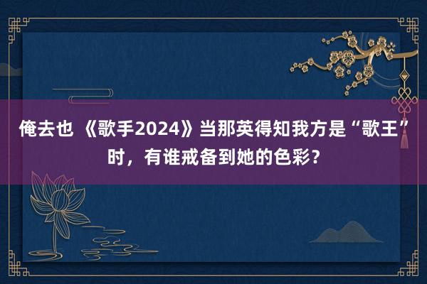 俺去也 《歌手2024》当那英得知我方是“歌王”时，有谁戒备到她的色彩？