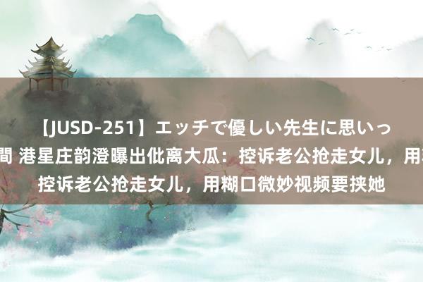 【JUSD-251】エッチで優しい先生に思いっきり甘えまくり4時間 港星庄韵澄曝出仳离大瓜：控诉老公抢走女儿，用糊口微妙视频要挟她