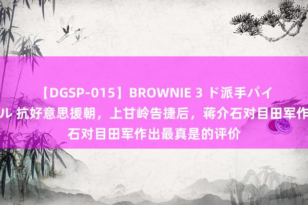 【DGSP-015】BROWNIE 3 ド派手パイパン強め黒ギャル 抗好意思援朝，上甘岭告捷后，蒋介石对目田军作出最真是的评价