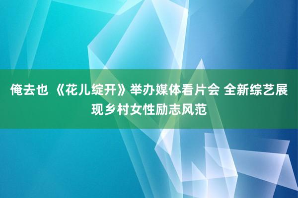 俺去也 《花儿绽开》举办媒体看片会 全新综艺展现乡村女性励志风范