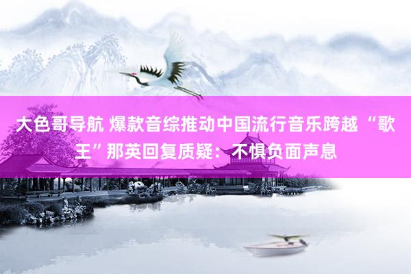 大色哥导航 爆款音综推动中国流行音乐跨越 “歌王”那英回复质疑：不惧负面声息