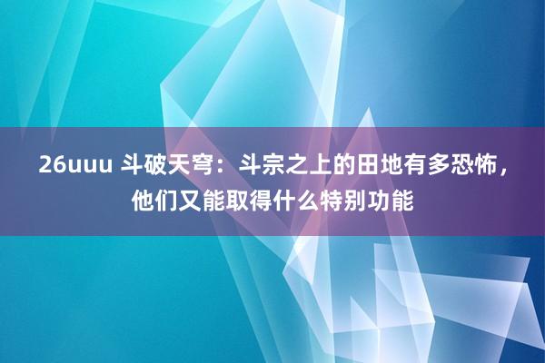 26uuu 斗破天穹：斗宗之上的田地有多恐怖，他们又能取得什么特别功能