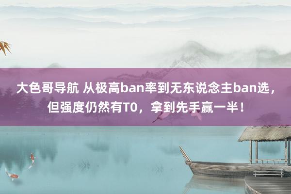 大色哥导航 从极高ban率到无东说念主ban选，但强度仍然有T0，拿到先手赢一半！