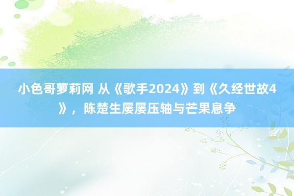 小色哥萝莉网 从《歌手2024》到《久经世故4》，陈楚生屡屡压轴与芒果息争