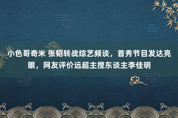 小色哥奇米 张韬转战综艺频谈，首秀节目发达亮眼，网友评价远超主捏东谈主李佳明