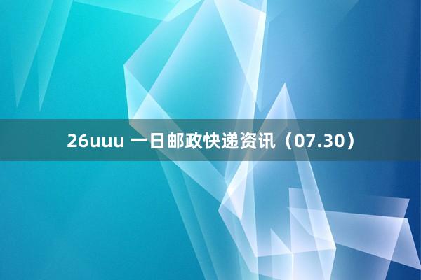 26uuu 一日邮政快递资讯（07.30）