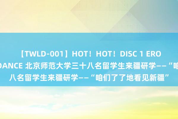 【TWLD-001】HOT！HOT！DISC 1 ERO-BODY BURNING DANCE 北京师范大学三十八名留学生来疆研学——“咱们了了地看见新疆”