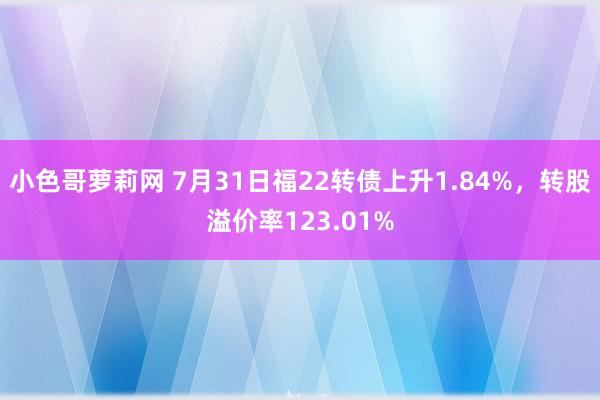 小色哥萝莉网 7月31日福22转债上升1.84%，转股溢价率123.01%