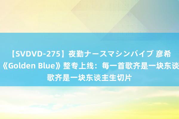 【SVDVD-275】夜勤ナースマシンバイブ 彦希全新专辑《Golden Blue》整专上线：每一首歌齐是一块东谈主生切片