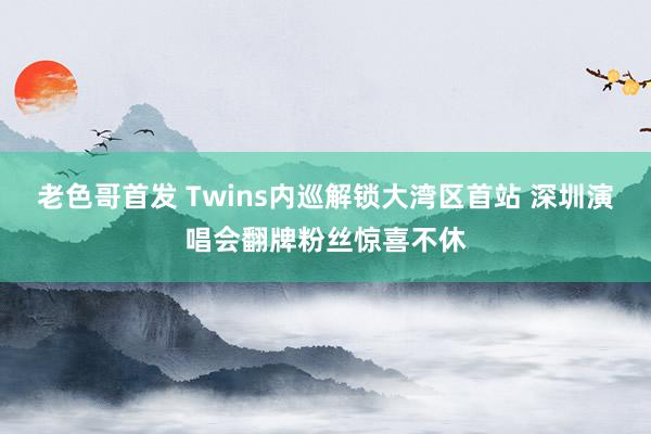 老色哥首发 Twins内巡解锁大湾区首站 深圳演唱会翻牌粉丝惊喜不休