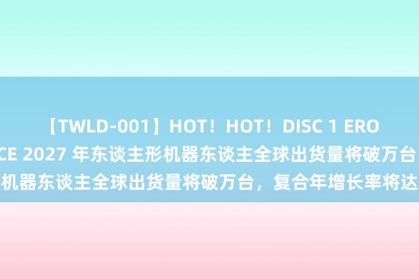 【TWLD-001】HOT！HOT！DISC 1 ERO-BODY BURNING DANCE 2027 年东谈主形机器东谈主全球出货量将破万台，复合年增长率将达83%