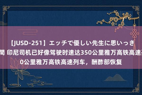 【JUSD-251】エッチで優しい先生に思いっきり甘えまくり4時間 印尼司机已好像驾驶时速达350公里雅万高铁高速列车，酬酢部恢复