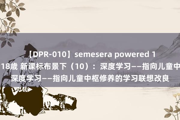 【DPR-010】semesera powered 10 ギャル女痴校生 リサ18歳 新课标布景下（10）：深度学习——指向儿童中枢修养的学习联想改良