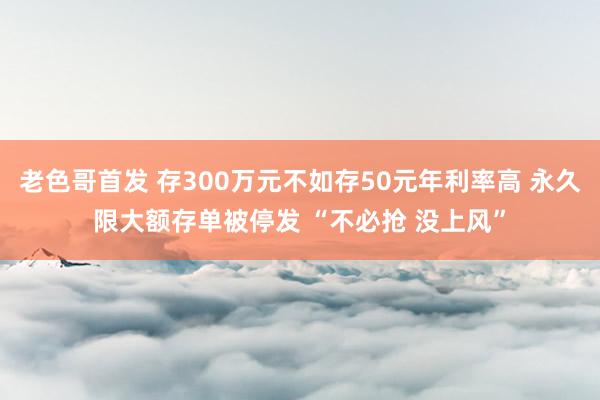 老色哥首发 存300万元不如存50元年利率高 永久限大额存单被停发 “不必抢 没上风”