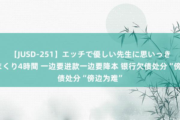 【JUSD-251】エッチで優しい先生に思いっきり甘えまくり4時間 一边要进款一边要降本 银行欠债处分“傍边为难”