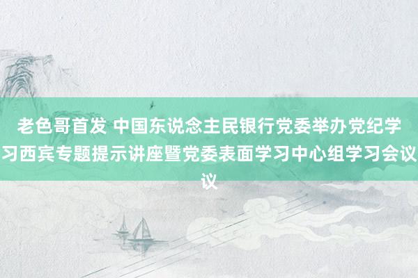 老色哥首发 中国东说念主民银行党委举办党纪学习西宾专题提示讲座暨党委表面学习中心组学习会议