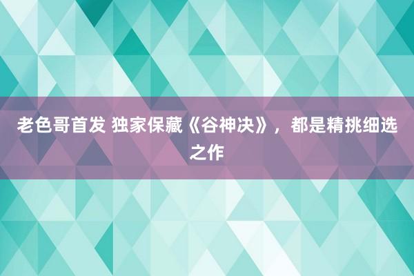 老色哥首发 独家保藏《谷神决》，都是精挑细选之作