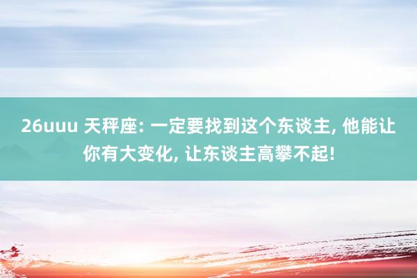 26uuu 天秤座: 一定要找到这个东谈主， 他能让你有大变化， 让东谈主高攀不起!