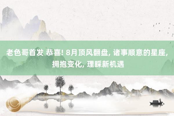 老色哥首发 恭喜! 8月顶风翻盘， 诸事顺意的星座， 拥抱变化， 理睬新机遇