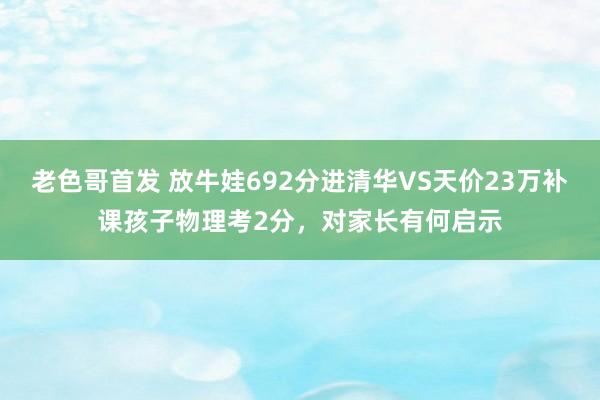 老色哥首发 放牛娃692分进清华VS天价23万补课孩子物理考2分，对家长有何启示