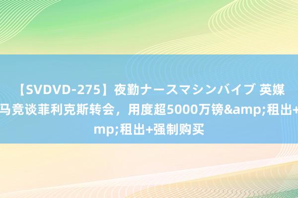 【SVDVD-275】夜勤ナースマシンバイブ 英媒：维拉与马竞谈菲利克斯转会，用度超5000万镑&租出+强制购买