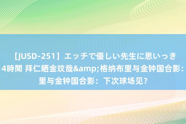 【JUSD-251】エッチで優しい先生に思いっきり甘えまくり4時間 拜仁晒金玟哉&格纳布里与金钟国合影：下次球场见？