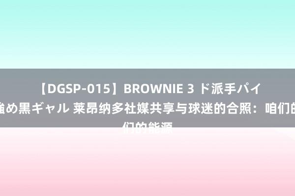 【DGSP-015】BROWNIE 3 ド派手パイパン強め黒ギャル 莱昂纳多社媒共享与球迷的合照：咱们的能源